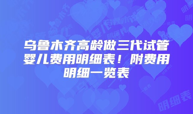 乌鲁木齐高龄做三代试管婴儿费用明细表！附费用明细一览表