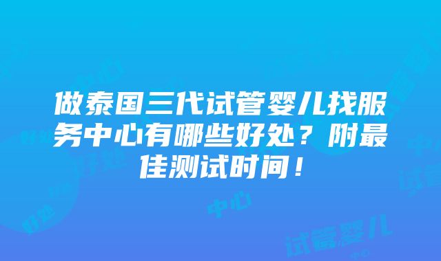 做泰国三代试管婴儿找服务中心有哪些好处？附最佳测试时间！