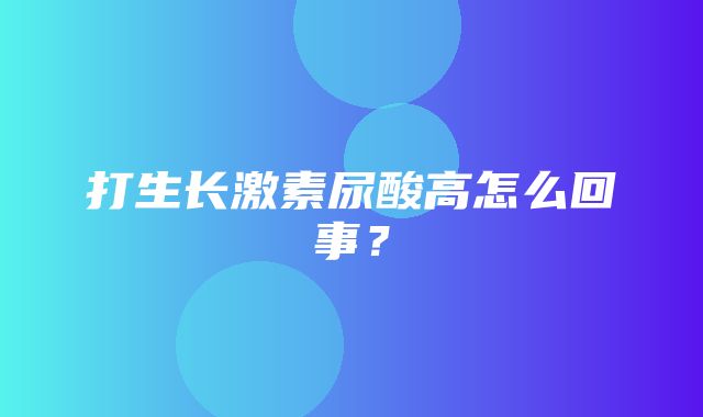 打生长激素尿酸高怎么回事？