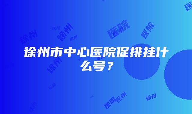 徐州市中心医院促排挂什么号？