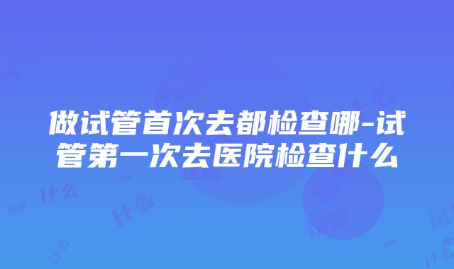 做试管首次去都检查哪-试管第一次去医院检查什么