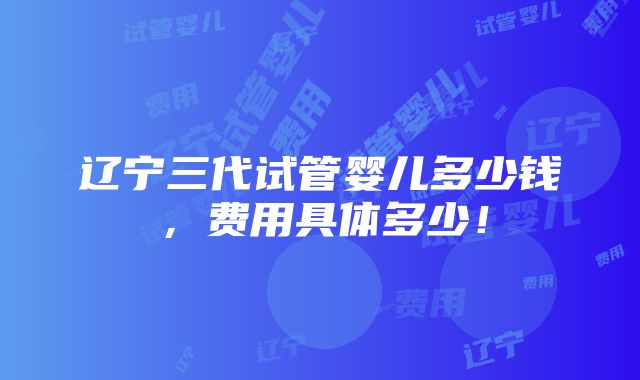 辽宁三代试管婴儿多少钱，费用具体多少！