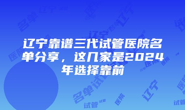 辽宁靠谱三代试管医院名单分享，这几家是2024年选择靠前