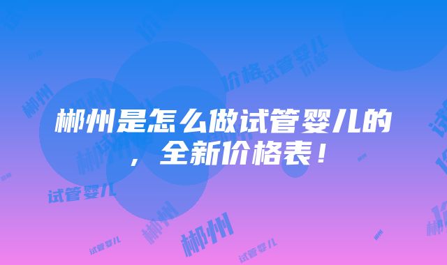 郴州是怎么做试管婴儿的，全新价格表！