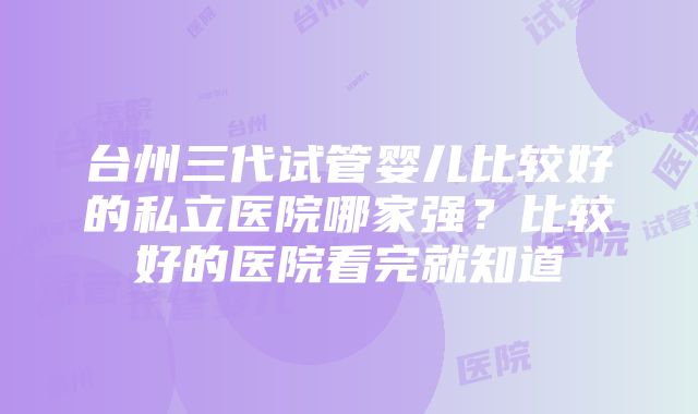 台州三代试管婴儿比较好的私立医院哪家强？比较好的医院看完就知道