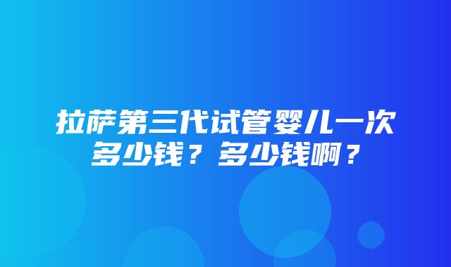 拉萨第三代试管婴儿一次多少钱？多少钱啊？