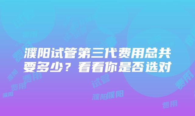 濮阳试管第三代费用总共要多少？看看你是否选对