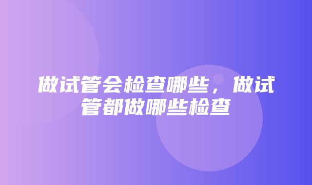 做试管会检查哪些，做试管都做哪些检查