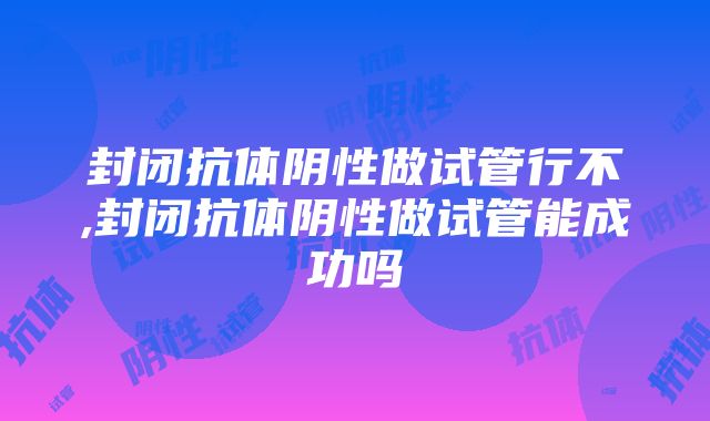 封闭抗体阴性做试管行不,封闭抗体阴性做试管能成功吗