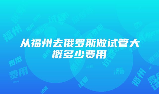 从福州去俄罗斯做试管大概多少费用