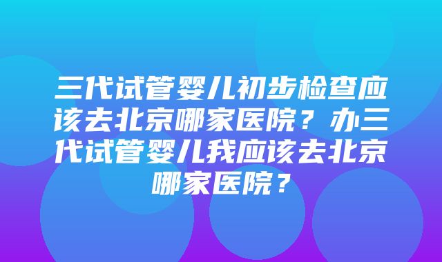 三代试管婴儿初步检查应该去北京哪家医院？办三代试管婴儿我应该去北京哪家医院？