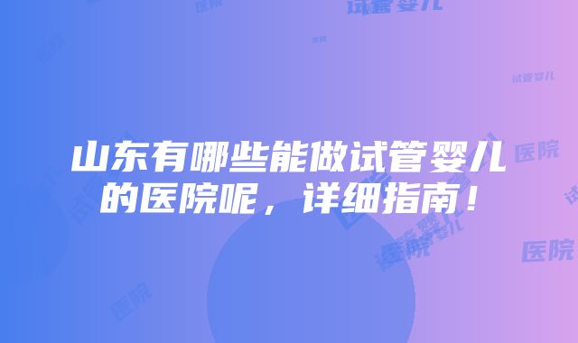 山东有哪些能做试管婴儿的医院呢，详细指南！