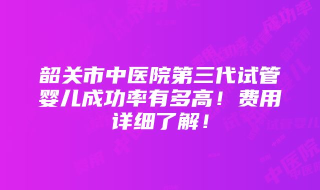 韶关市中医院第三代试管婴儿成功率有多高！费用详细了解！