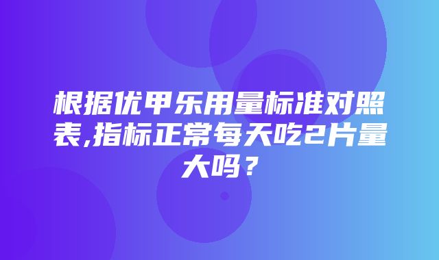 根据优甲乐用量标准对照表,指标正常每天吃2片量大吗？