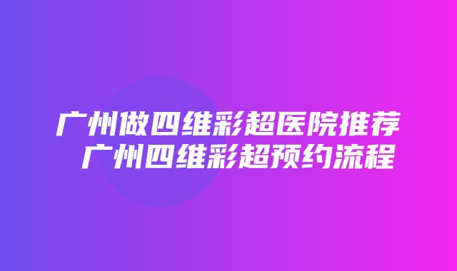 广州做四维彩超医院推荐 广州四维彩超预约流程