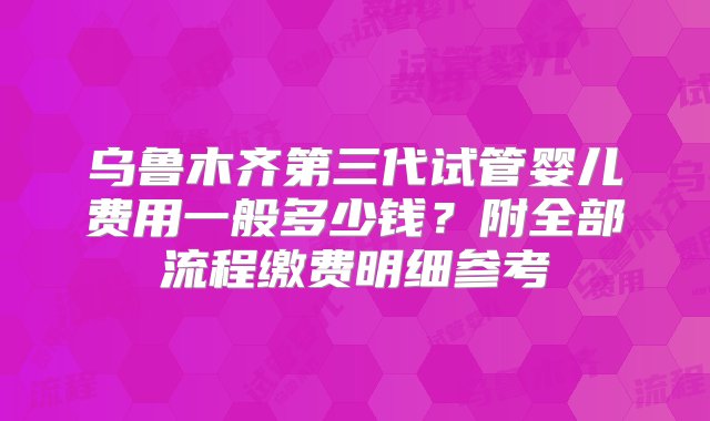 乌鲁木齐第三代试管婴儿费用一般多少钱？附全部流程缴费明细参考