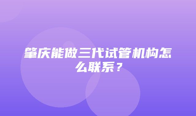 肇庆能做三代试管机构怎么联系？