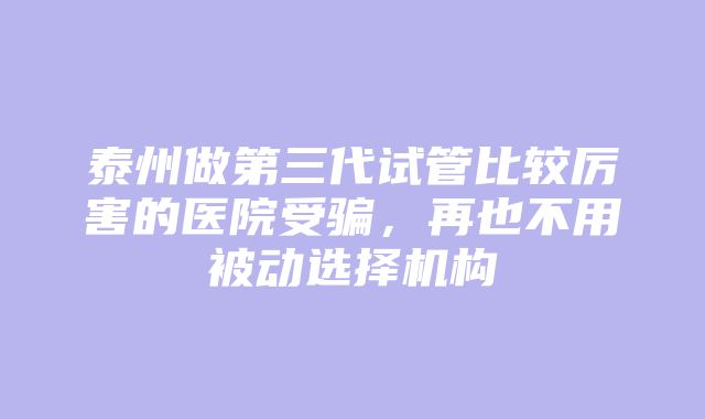 泰州做第三代试管比较厉害的医院受骗，再也不用被动选择机构