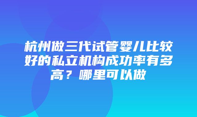 杭州做三代试管婴儿比较好的私立机构成功率有多高？哪里可以做