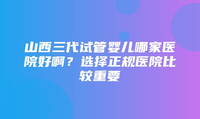 山西三代试管婴儿哪家医院好啊？选择正规医院比较重要