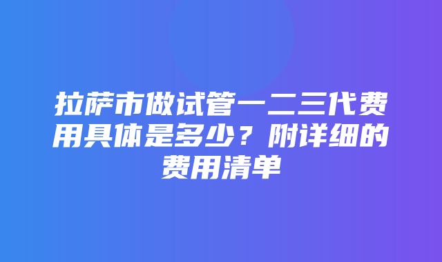 拉萨市做试管一二三代费用具体是多少？附详细的费用清单