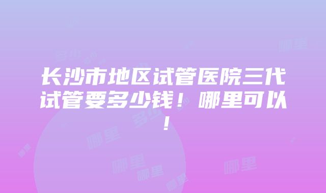 长沙市地区试管医院三代试管要多少钱！哪里可以！