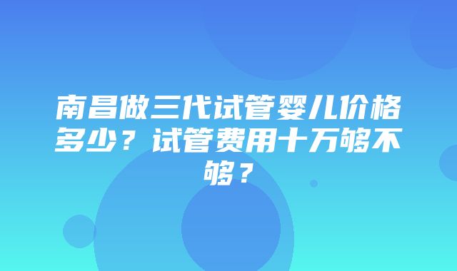 南昌做三代试管婴儿价格多少？试管费用十万够不够？