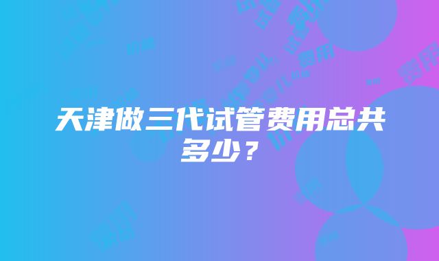 天津做三代试管费用总共多少？