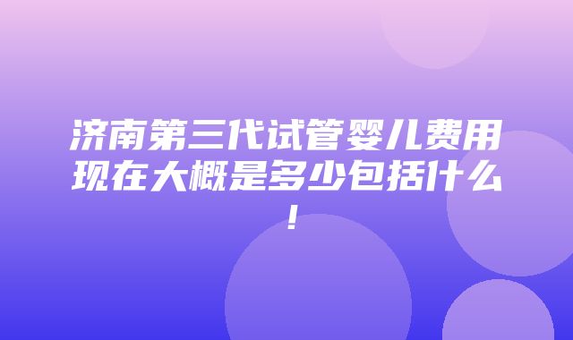 济南第三代试管婴儿费用现在大概是多少包括什么！