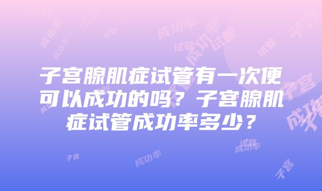 子宫腺肌症试管有一次便可以成功的吗？子宫腺肌症试管成功率多少？