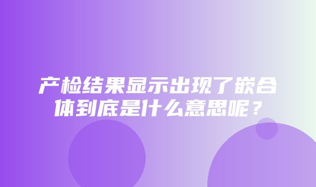 产检结果显示出现了嵌合体到底是什么意思呢？