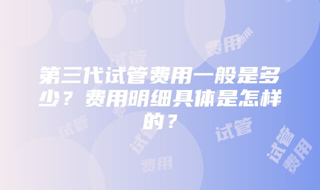 第三代试管费用一般是多少？费用明细具体是怎样的？