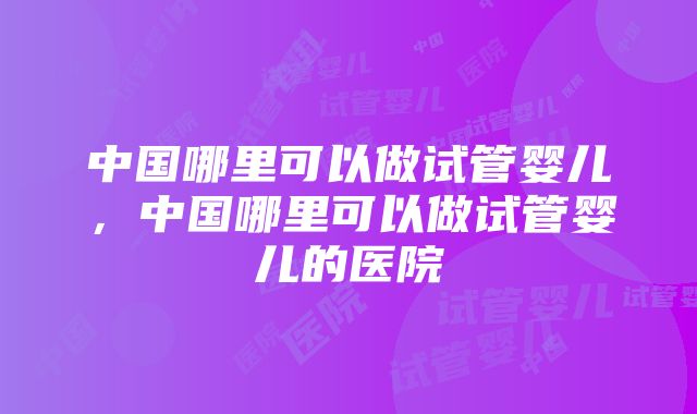 中国哪里可以做试管婴儿，中国哪里可以做试管婴儿的医院