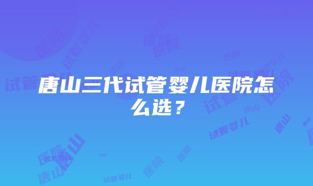 唐山三代试管婴儿医院怎么选？