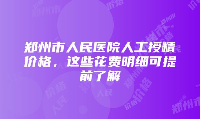 郑州市人民医院人工授精价格，这些花费明细可提前了解