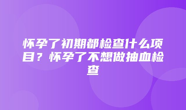 怀孕了初期都检查什么项目？怀孕了不想做抽血检查