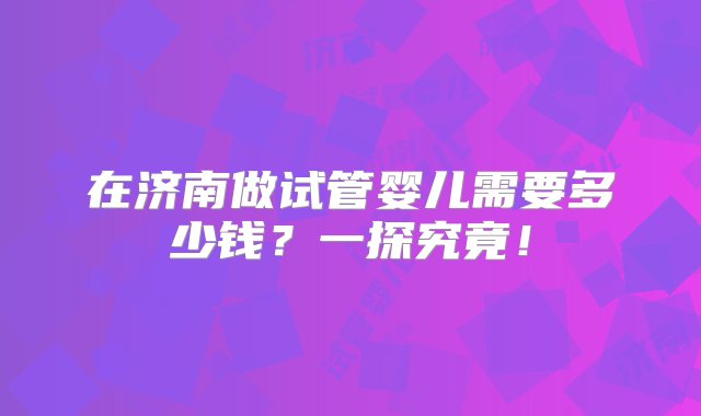 在济南做试管婴儿需要多少钱？一探究竟！