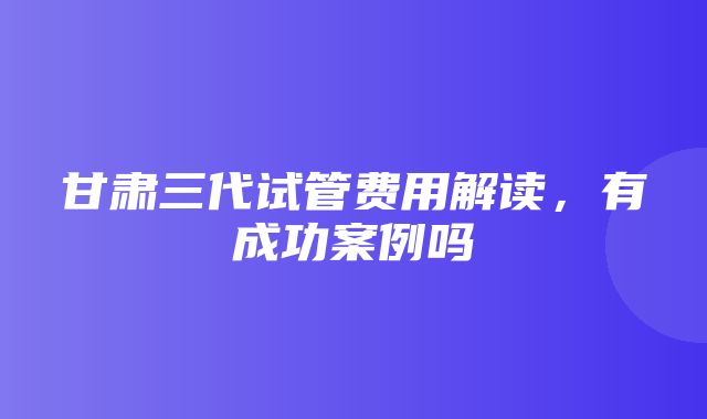 甘肃三代试管费用解读，有成功案例吗