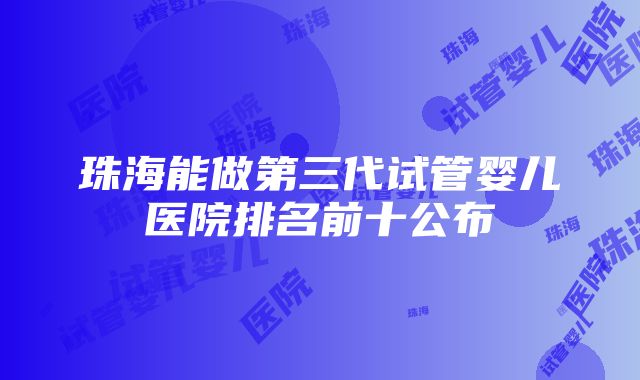 珠海能做第三代试管婴儿医院排名前十公布