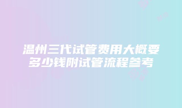 温州三代试管费用大概要多少钱附试管流程参考