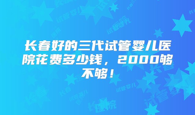 长春好的三代试管婴儿医院花费多少钱，2000够不够！