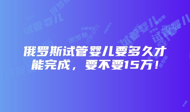 俄罗斯试管婴儿要多久才能完成，要不要15万！