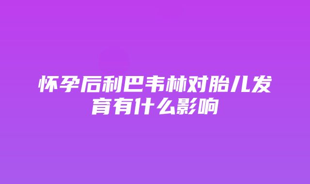 怀孕后利巴韦林对胎儿发育有什么影响