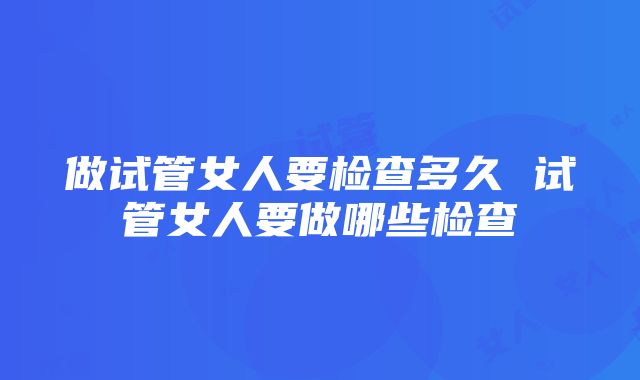 做试管女人要检查多久 试管女人要做哪些检查