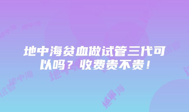 地中海贫血做试管三代可以吗？收费贵不贵！