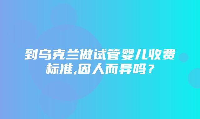 到乌克兰做试管婴儿收费标准,因人而异吗？