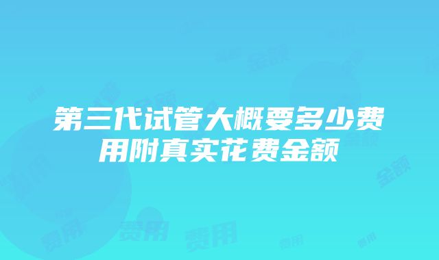 第三代试管大概要多少费用附真实花费金额