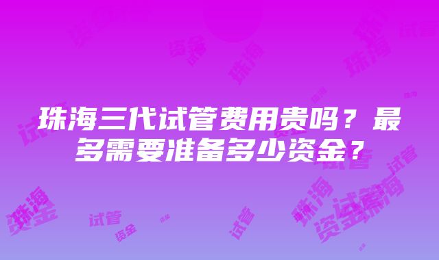 珠海三代试管费用贵吗？最多需要准备多少资金？