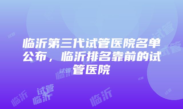 临沂第三代试管医院名单公布，临沂排名靠前的试管医院