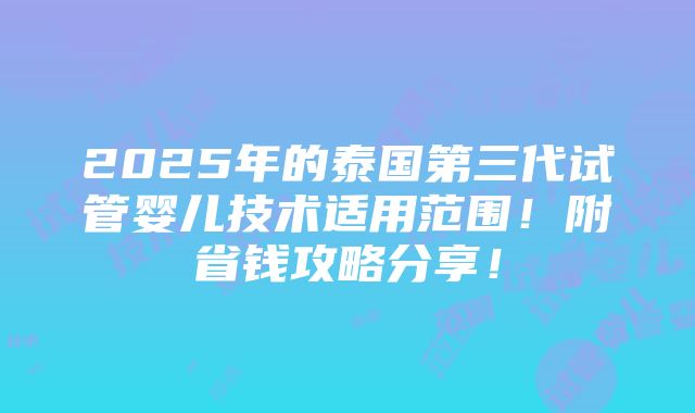 2025年的泰国第三代试管婴儿技术适用范围！附省钱攻略分享！